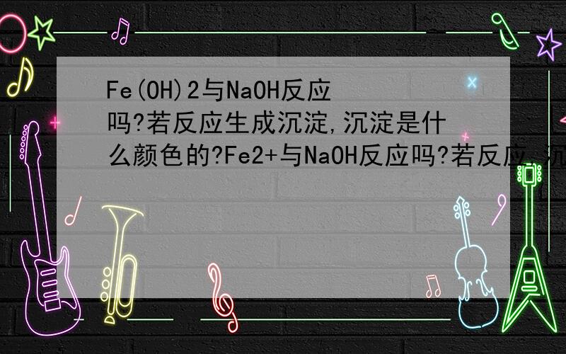 Fe(OH)2与NaOH反应吗?若反应生成沉淀,沉淀是什么颜色的?Fe2+与NaOH反应吗?若反应,沉淀颜色——