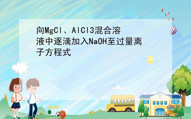 向MgCl、AlCl3混合溶液中逐滴加入NaOH至过量离子方程式