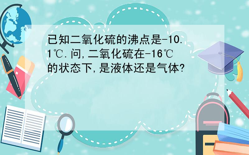 已知二氧化硫的沸点是-10.1℃.问,二氧化硫在-16℃的状态下,是液体还是气体?