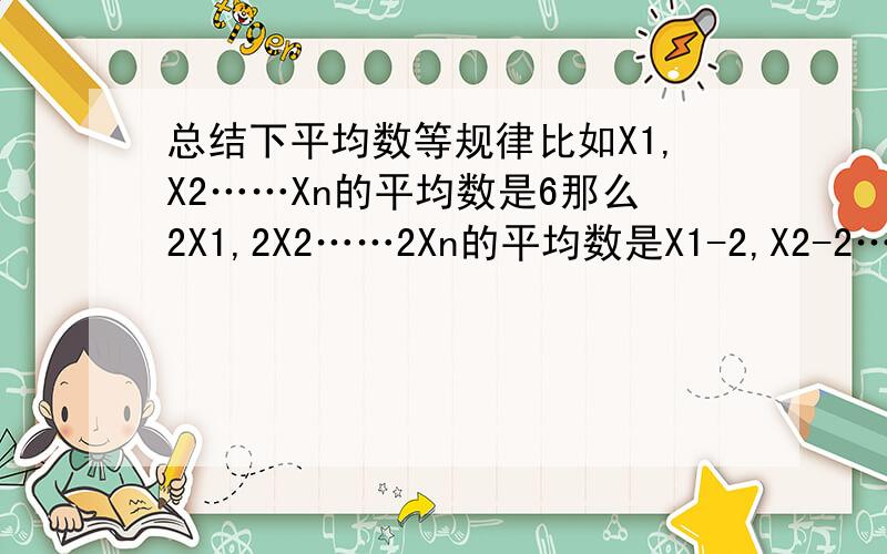 总结下平均数等规律比如X1,X2……Xn的平均数是6那么2X1,2X2……2Xn的平均数是X1-2,X2-2……Xn-2的平均数是还有方差有什么变化呢?