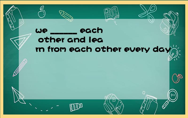 we ______ each other and learn from each other every day
