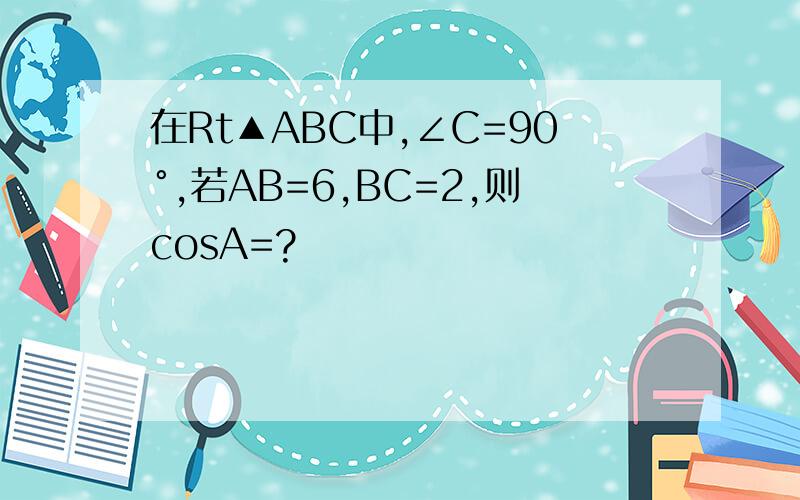 在Rt▲ABC中,∠C=90°,若AB=6,BC=2,则cosA=?