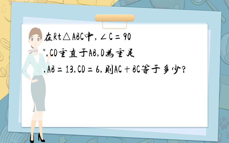 在Rt△ABC中,∠C=90°,CD垂直于AB,D为垂足,AB=13,CD=6,则AC+BC等于多少?