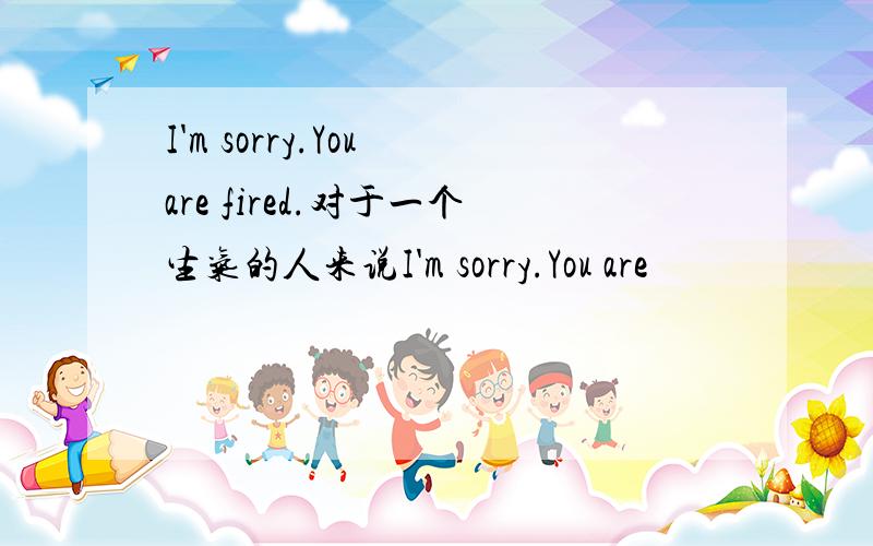 I'm sorry.You are fired.对于一个生气的人来说I'm sorry.You are
