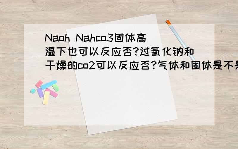 Naoh Nahco3固体高温下也可以反应否?过氧化钠和干燥的co2可以反应否?气体和固体是不是不好反应哈?回答有的说可以，有的说不可以我想知道nahco3 naoh在高温下，熔融状态。像在水溶液里那样。