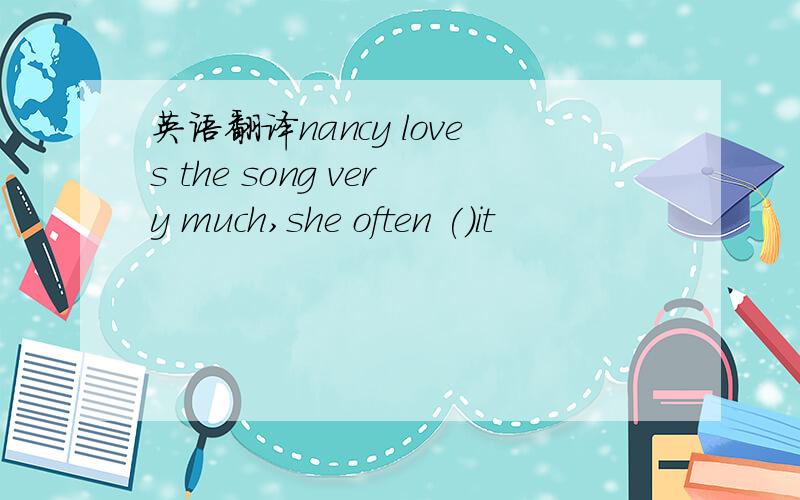英语翻译nancy loves the song very much,she often ()it