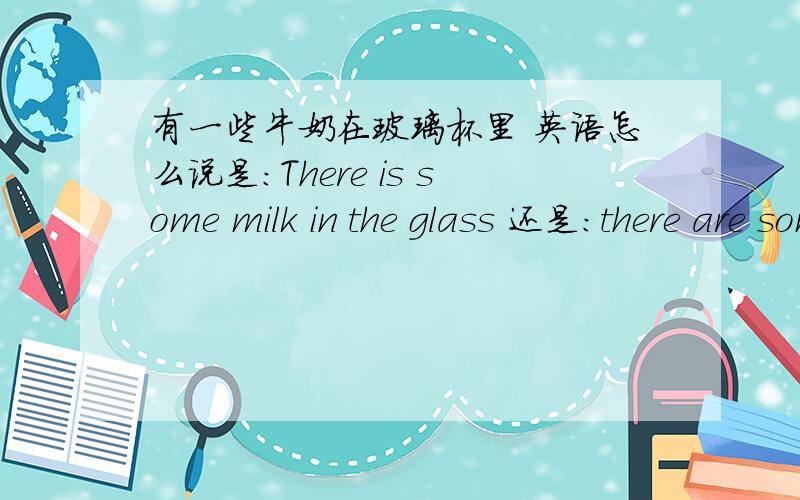 有一些牛奶在玻璃杯里 英语怎么说是:There is some milk in the glass 还是：there are some milk in the glass