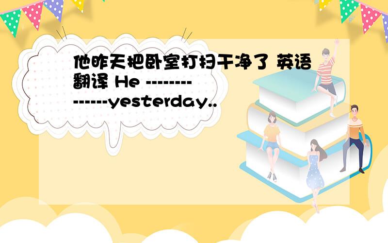 他昨天把卧室打扫干净了 英语翻译 He --------------yesterday..