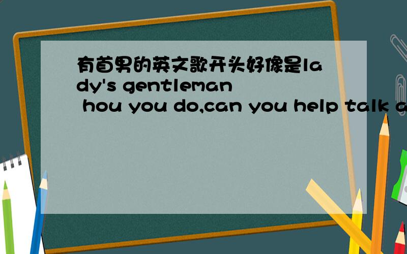 有首男的英文歌开头好像是lady's gentleman hou you do,can you help talk about什么的.求歌名,不是这首= =,开头就是lady's gentleman hou you do,can you help talk about什么的.比较快的
