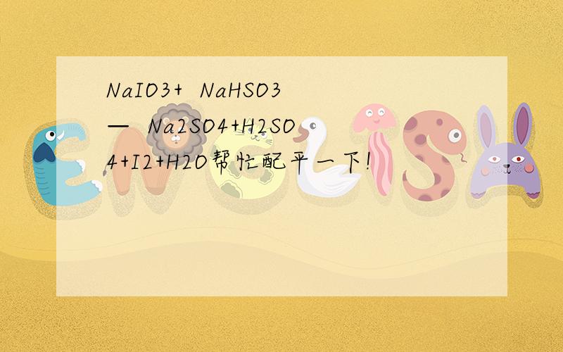 NaIO3+  NaHSO3—  Na2SO4+H2SO4+I2+H2O帮忙配平一下!
