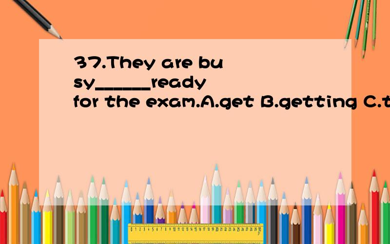 37.They are busy______ready for the exam.A.get B.getting C.to get D.gotreally.可答案不是这个,难道是be busy doing sth