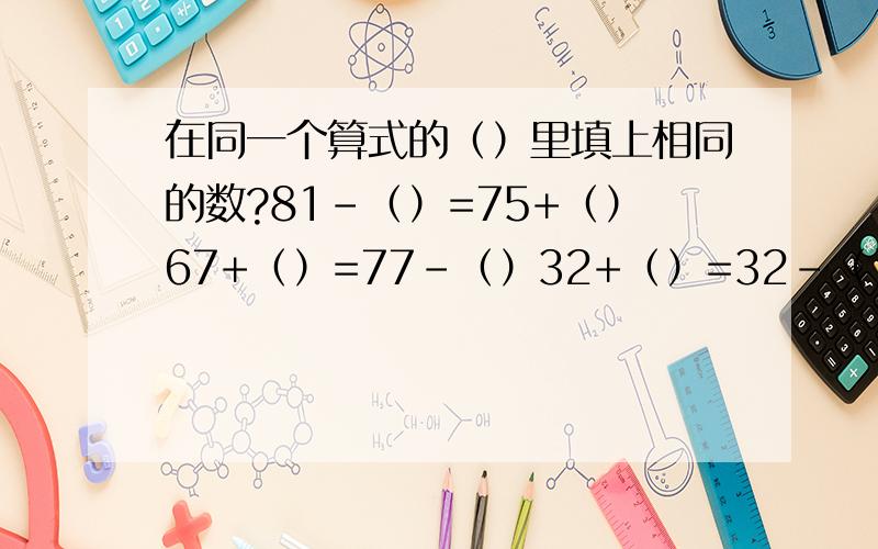 在同一个算式的（）里填上相同的数?81-（）=75+（）67+（）=77-（）32+（）=32-（）