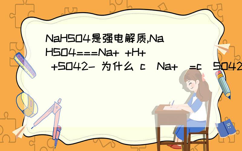 NaHSO4是强电解质,NaHSO4===Na+ +H+ +SO42- 为什么 c(Na+)=c(SO42-)