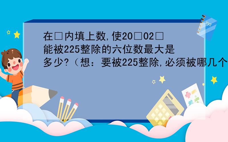 在□内填上数,使20□02□能被225整除的六位数最大是多少?（想：要被225整除,必须被哪几个数整除?）