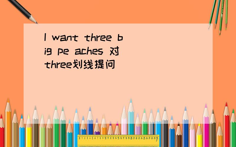 I want three big pe aches 对 three划线提问