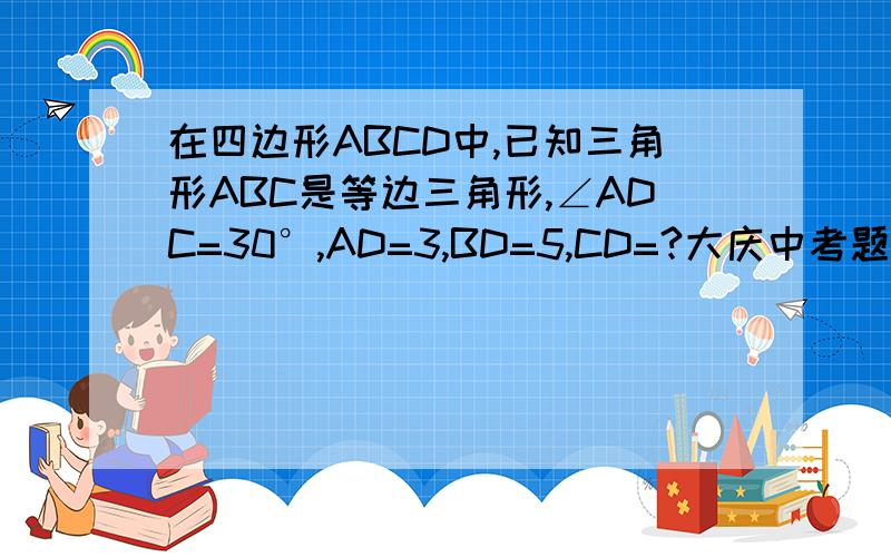 在四边形ABCD中,已知三角形ABC是等边三角形,∠ADC=30°,AD=3,BD=5,CD=?大庆中考题,
