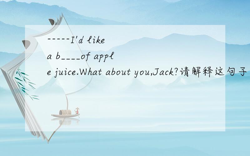 -----I'd like a b____of apple juice.What about you,Jack?请解释这句子）