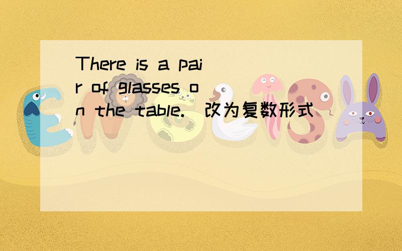 There is a pair of glasses on the table.(改为复数形式）