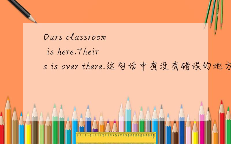 Ours classroom is here.Theirs is over there.这句话中有没有错误的地方.