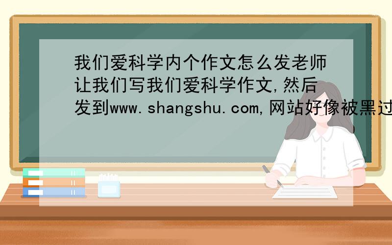 我们爱科学内个作文怎么发老师让我们写我们爱科学作文,然后发到www.shangshu.com,网站好像被黑过了