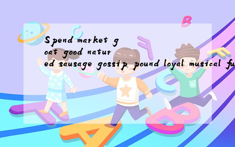 Spend market goat good natured sausage gossip pound loyal musical funfair specialist Sophisticated 1、A（ ）is an event held in a park at which people pay to ride on various machines for fun.1、 A( )is a farm animal that is about the size of a sh