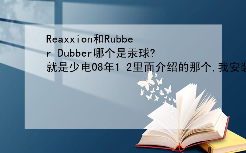 Reaxxion和Rubber Dubber哪个是汞球?就是少电08年1-2里面介绍的那个,我安装了Reaxxion可打不开,点了没反应,网上都说Rubber Dubber的中文是汞球,可少电写的是Reaxxion,Reaxxion我从网上下载了一个,确实是少