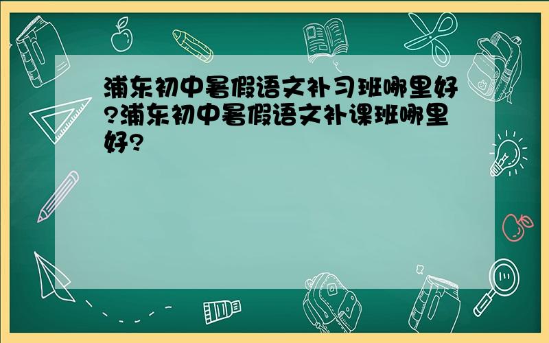 浦东初中暑假语文补习班哪里好?浦东初中暑假语文补课班哪里好?