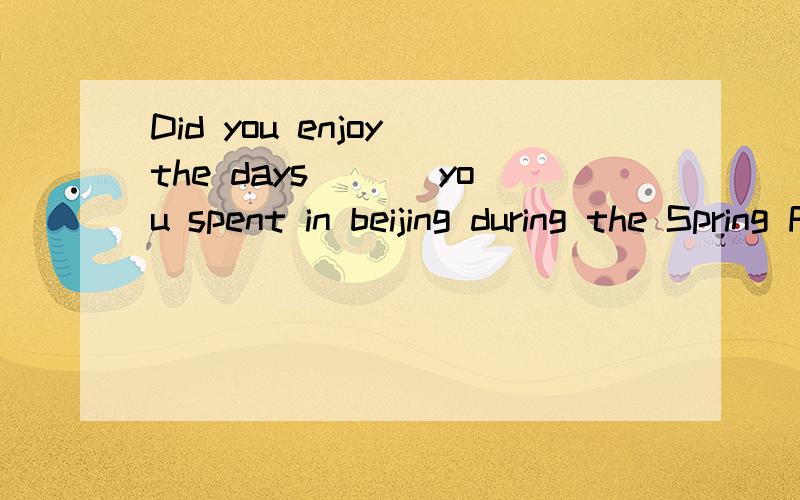 Did you enjoy the days___ you spent in beijing during the Spring Festival