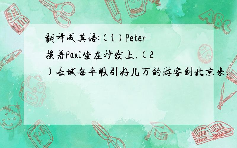 翻译成英语:(1)Peter挨着Paul坐在沙发上.(2)长城每年吸引好几万的游客到北京来.