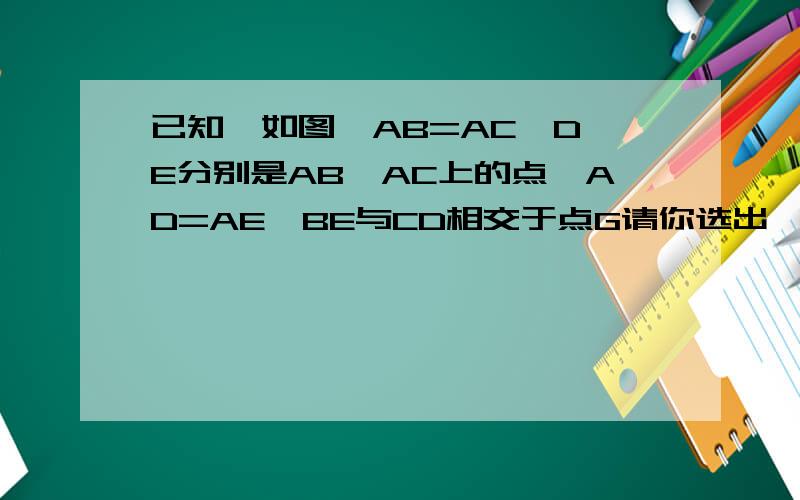 已知,如图,AB=AC,D,E分别是AB,AC上的点,AD=AE,BE与CD相交于点G请你选出一对三角行,证全等
