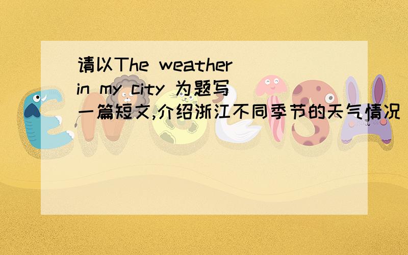 请以The weather in my city 为题写一篇短文,介绍浙江不同季节的天气情况(50词左右)