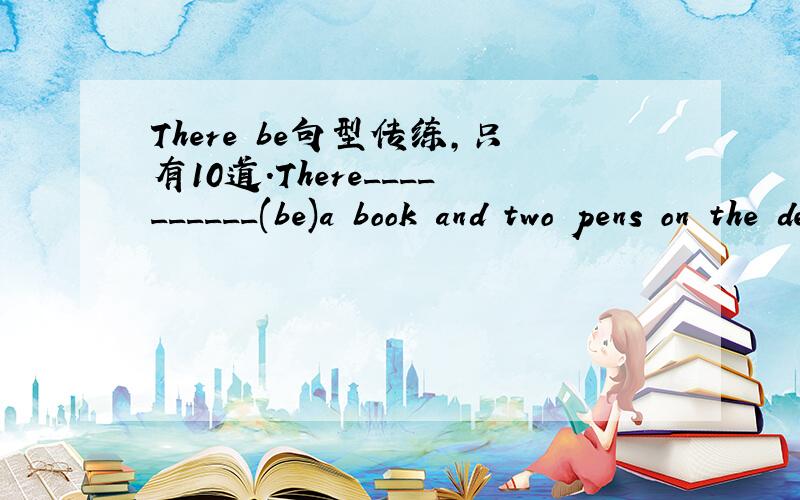 There be句型传练,只有10道.There__________(be)a book and two pens on the desk.There__________(be)many classes in our school.There__________(isn't,aren't)any birds in the tree.There__________(be)always more than one hundreds birds in the big tre