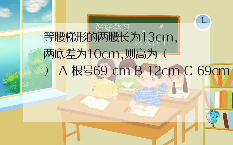 等腰梯形的两腰长为13cm,两底差为10cm,则高为（ ） A 根号69 cm B 12cm C 69cm D 144cm正确答案是B ,12cm.但为什么了,