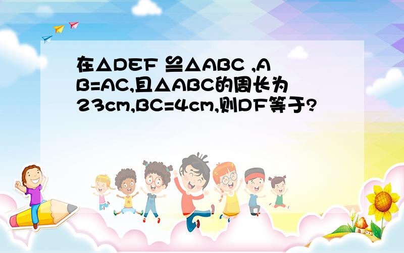 在△DEF ≌△ABC ,AB=AC,且△ABC的周长为23cm,BC=4cm,则DF等于?