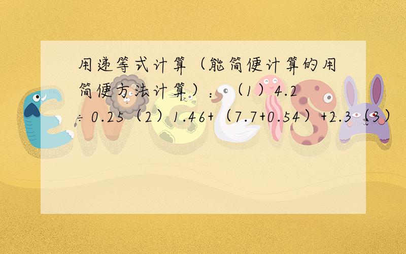 用递等式计算（能简便计算的用简便方法计算）：（1）4.2÷0.25（2）1.46+（7.7+0.54）+2.3（3）（4.77+1.用递等式计算（能简便计算的用简便方法计算）：（1）4.2÷0.25（2）1.46+（7.7+0.54）+2.3（3）