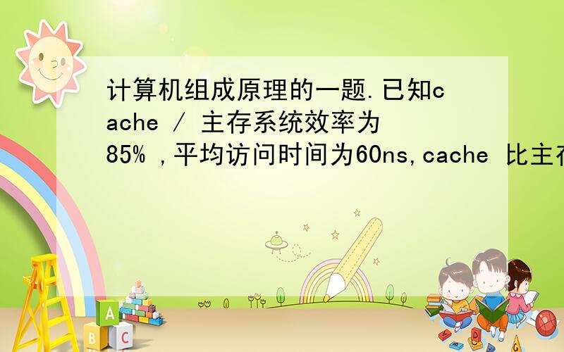 计算机组成原理的一题.已知cache / 主存系统效率为85% ,平均访问时间为60ns,cache 比主存快4倍,求主存储器周期是多少?cache命中率是多少?
