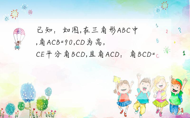 已知：如图,在三角形ABC中,角ACB=90,CD为高,CE平分角BCD,且角ACD：角BCD=