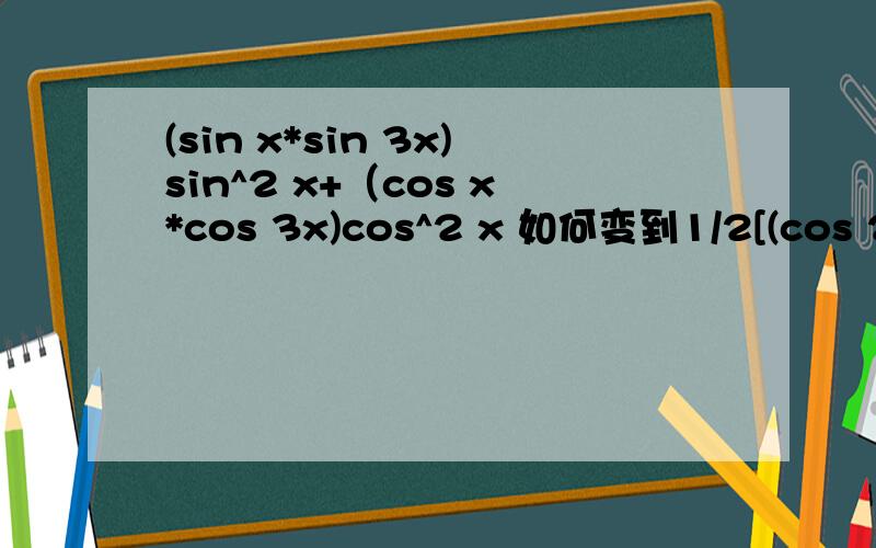 (sin x*sin 3x)sin^2 x+（cos x*cos 3x)cos^2 x 如何变到1/2[(cos 2x-cos4x)sin^2x+(cos2x+cos4x)cos^2x]