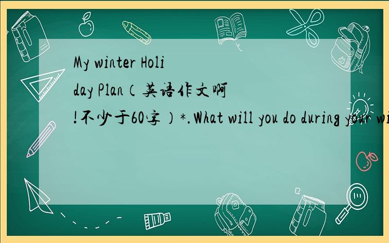My winter Holiday Plan（英语作文啊!不少于60字）*.What will you do during your winter holiday?*.Why will you do so?*.What do you think of your hoilday?*.What will you do to complete your plan?