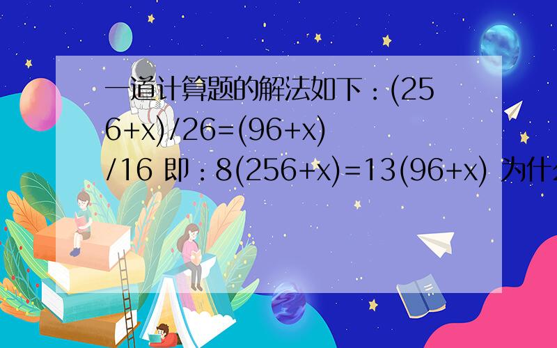 一道计算题的解法如下：(256+x)/26=(96+x)/16 即：8(256+x)=13(96+x) 为什么除法可以按乘法做呢?一道计算题的解法如下：(256+x)/26=(96+x)/16即：8(256+x)=13(96+x)2048+8x=1248+13x5x=2048-12485x=800x=160(米)为什么除法