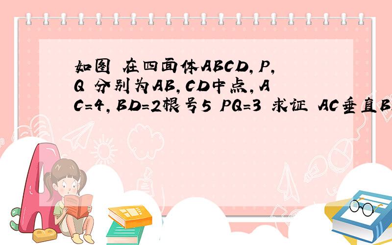 如图 在四面体ABCD,P,Q 分别为AB,CD中点,AC=4,BD=2根号5 PQ=3 求证 AC垂直BD!如图 在四面体ABCD,P,Q 分别为AB,CD中点,AC=4,BD=2根号5 PQ=3 求证 AC垂直BD!图就是三棱锥D-ABC,P是AB中点 Q是CD中点.对不起啊 我的分