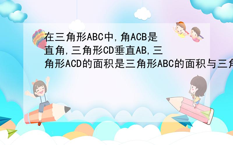 在三角形ABC中,角ACB是直角,三角形CD垂直AB,三角形ACD的面积是三角形ABC的面积与三角形BCD面积的比...在三角形ABC中,角ACB是直角,三角形CD垂直AB,三角形ACD的面积是三角形ABC的面积与三角形BCD面