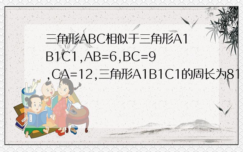 三角形ABC相似于三角形A1B1C1,AB=6,BC=9,CA=12,三角形A1B1C1的周长为81,求三角形ABC的各边长要有完整的全过程