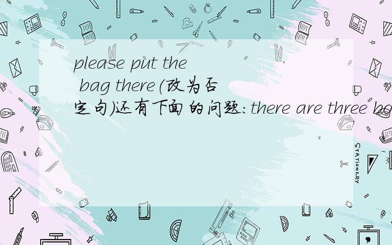 please put the bag there(改为否定句)还有下面的问题:there are three books in the desk.(对划线部分提问)-----------we ofter eat lunch at home.(改为一般疑问句)the girl is singsing in the room.(对划线部分提问)---------what