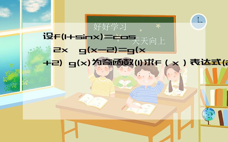 设f(1+sinx)=cos^2x,g(x-2)=g(x+2) g(x)为奇函数(1)求f（x）表达式(2)当x∈（0,2）时,g（x）=f（x）,求当x∈（12,14）时,g（x）的表达式（3）求函数f（x）-ax的最大值来人。能回答几题是几题。