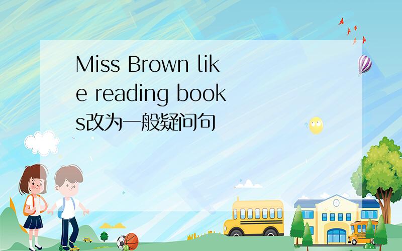 Miss Brown like reading books改为一般疑问句