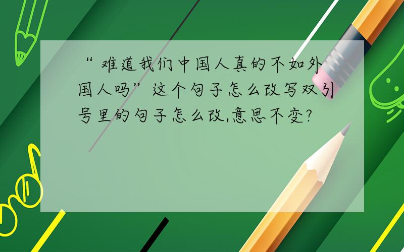 “ 难道我们中国人真的不如外国人吗”这个句子怎么改写双引号里的句子怎么改,意思不变?