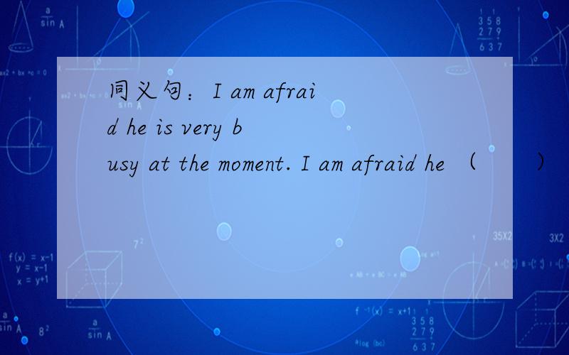 同义句：I am afraid he is very busy at the moment. I am afraid he （　　）（　　　）　right　now.