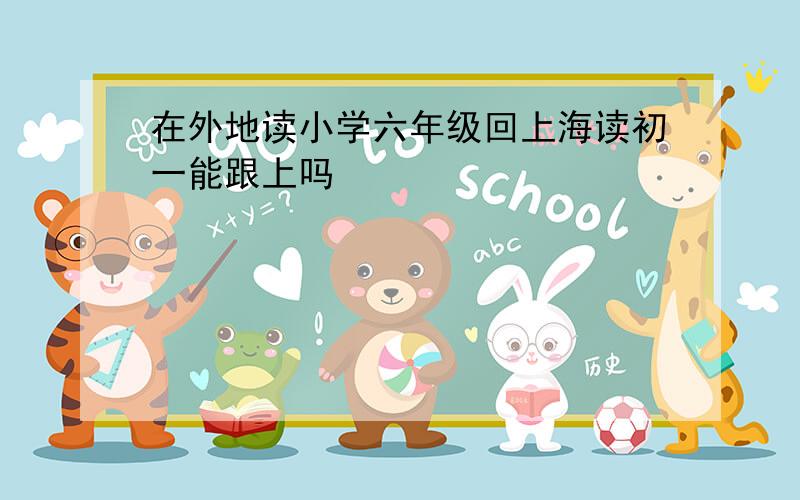在外地读小学六年级回上海读初一能跟上吗