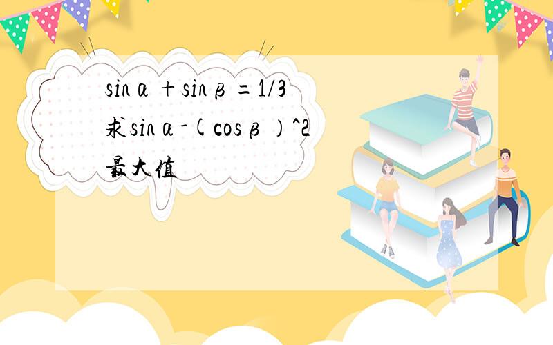 sinα+sinβ=1/3 求sinα-(cosβ）^2最大值